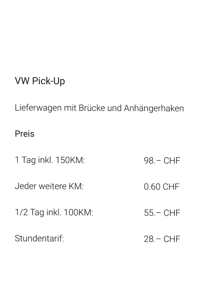 VW Pick-Up Lieferwagen mit Brücke und Anhängerhaken Preis 1 Tag inkl. 150KM:		98.– CHF  Jeder weitere KM:		0.60 CHF  1/2 Tag inkl. 100KM:		55.– CHF Stundentarif:		28.– CHF