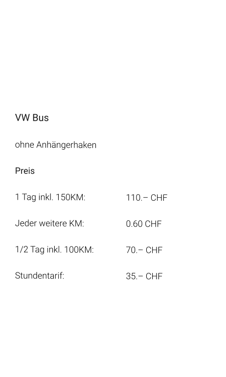 VW Bus ohne Anhängerhaken Preis 1 Tag inkl. 150KM:			110.– CHF  Jeder weitere KM:			0.60 CHF  1/2 Tag inkl. 100KM:		70.– CHF Stundentarif:				35.– CHF