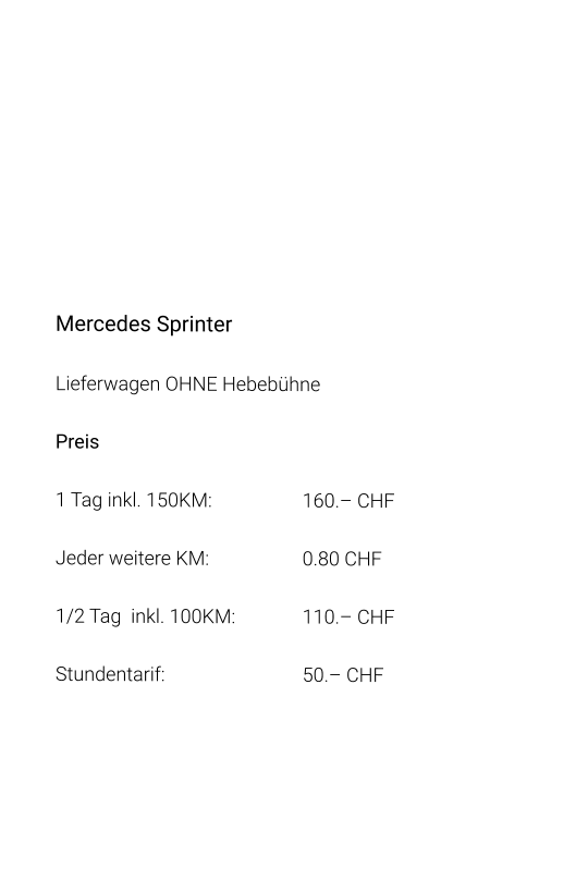Mercedes Sprinter Lieferwagen OHNE Hebebühne Preis 1 Tag inkl. 150KM:			160.– CHF  Jeder weitere KM:			0.80 CHF  1/2 Tag  inkl. 100KM:		110.– CHF Stundentarif:				50.– CHF