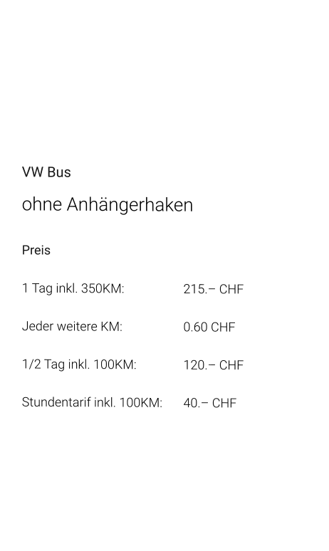 VW Bus ohne Anhängerhaken Preis 1 Tag inkl. 350KM:			215.– CHF  Jeder weitere KM:			0.60 CHF  1/2 Tag inkl. 100KM:		120.– CHF Stundentarif inkl. 100KM:	40.– CHF