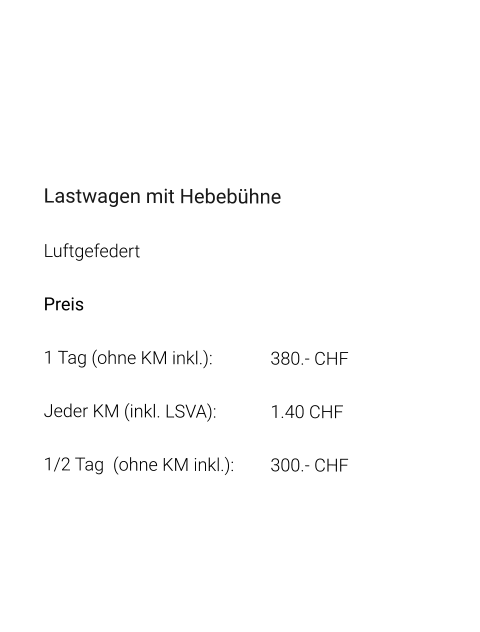 Lastwagen mit Hebebühne Luftgefedert Preis 1 Tag (ohne KM inkl.):		380.- CHF  Jeder KM (inkl. LSVA):		1.40 CHF  1/2 Tag  (ohne KM inkl.):	300.- CHF