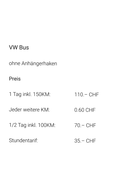 VW Bus ohne Anhängerhaken Preis 1 Tag inkl. 150KM:			110.– CHF  Jeder weitere KM:			0.60 CHF  1/2 Tag inkl. 100KM:		70.– CHF Stundentarif:				35.– CHF