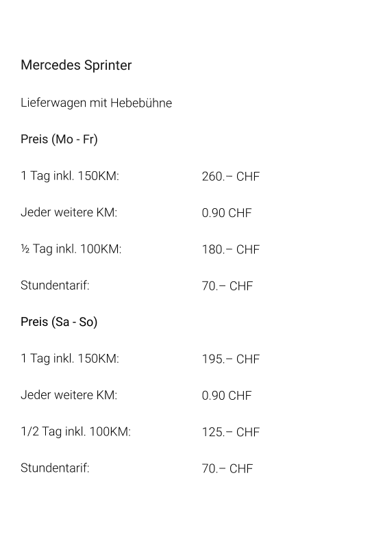 Mercedes Sprinter Lieferwagen mit Hebebühne Preis (Mo - Fr) 1 Tag inkl. 150KM: 				260.– CHF  Jeder weitere KM:				0.90 CHF  ½ Tag inkl. 100KM:				180.– CHF Stundentarif:					70.– CHF  Preis (Sa - So)  1 Tag inkl. 150KM:				195.– CHF  Jeder weitere KM:				0.90 CHF  1/2 Tag inkl. 100KM:			125.– CHF Stundentarif:					70.– CHF