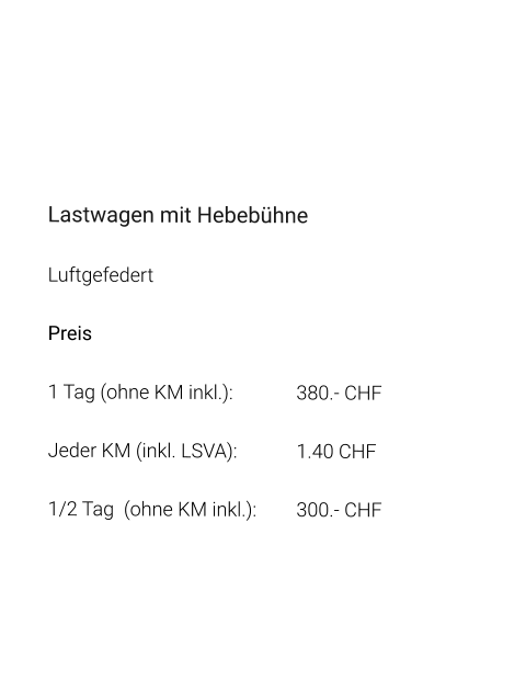 Lastwagen mit Hebebühne Luftgefedert Preis 1 Tag (ohne KM inkl.):		380.- CHF  Jeder KM (inkl. LSVA):		1.40 CHF  1/2 Tag  (ohne KM inkl.):	300.- CHF