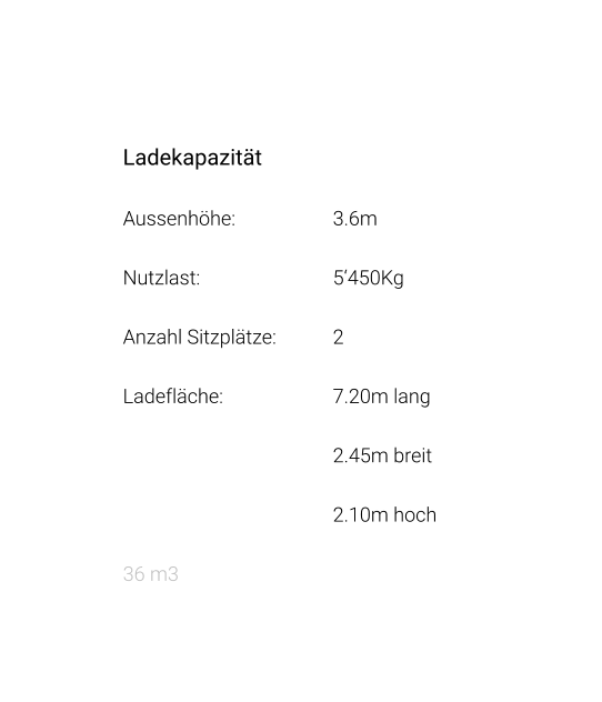 Ladekapazität Aussenhöhe: 			3.6m Nutzlast: 				5‘450Kg Anzahl Sitzplätze: 		2 Ladefläche: 			7.20m lang 2.45m breit 2.10m hoch 36 m3