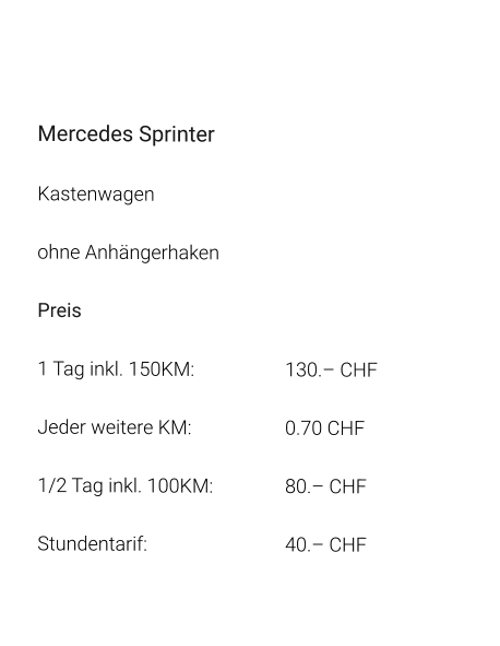 Mercedes Sprinter Kastenwagen ohne Anhängerhaken Preis 1 Tag inkl. 150KM:			130.– CHF  Jeder weitere KM:			0.70 CHF  1/2 Tag inkl. 100KM:		80.– CHF Stundentarif:				40.– CHF