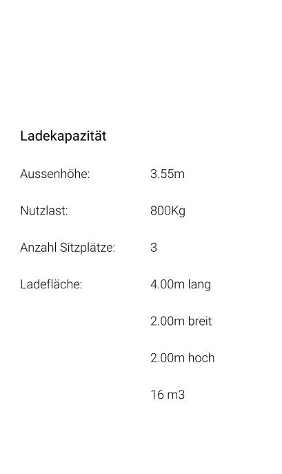 Ladekapazität Aussenhöhe: 			3.55m Nutzlast: 				800Kg Anzahl Sitzplätze: 		3 Ladefläche: 			4.00m lang 2.00m breit 2.00m hoch 16 m3