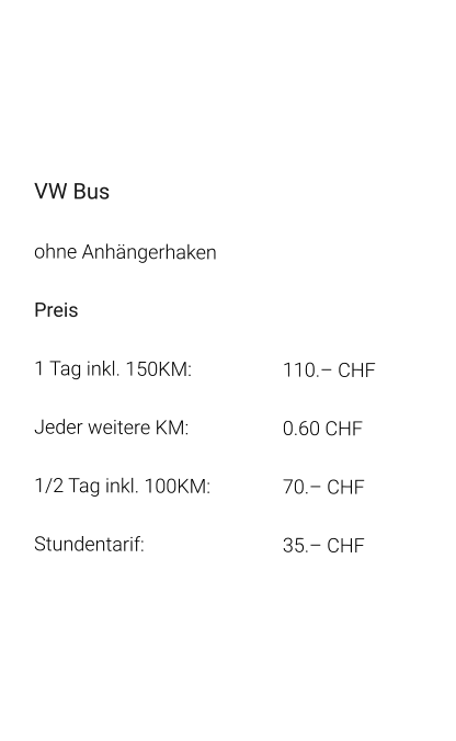 VW Bus ohne Anhängerhaken Preis 1 Tag inkl. 150KM:			110.– CHF  Jeder weitere KM:			0.60 CHF  1/2 Tag inkl. 100KM:		70.– CHF Stundentarif:				35.– CHF