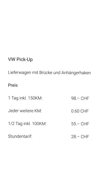 VW Pick-Up Lieferwagen mit Brücke und Anhängerhaken Preis 1 Tag inkl. 150KM:		98.– CHF  Jeder weitere KM:		0.60 CHF  1/2 Tag inkl. 100KM:		55.– CHF Stundentarif:		28.– CHF